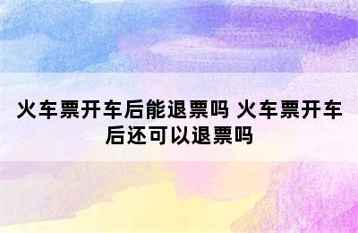 火车票开车后能退票吗 火车票开车后还可以退票吗